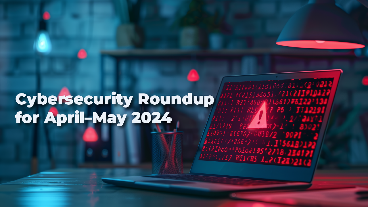 Cybersecurity Roundup April–May 2024